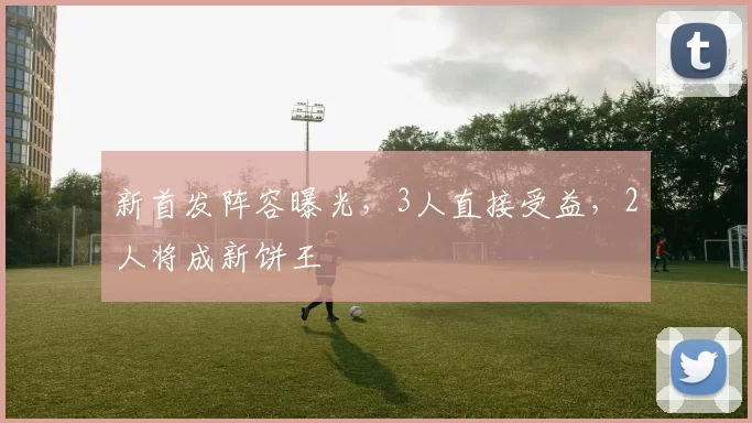 新首发阵容曝光,3人直接受益,2人将成新饼王