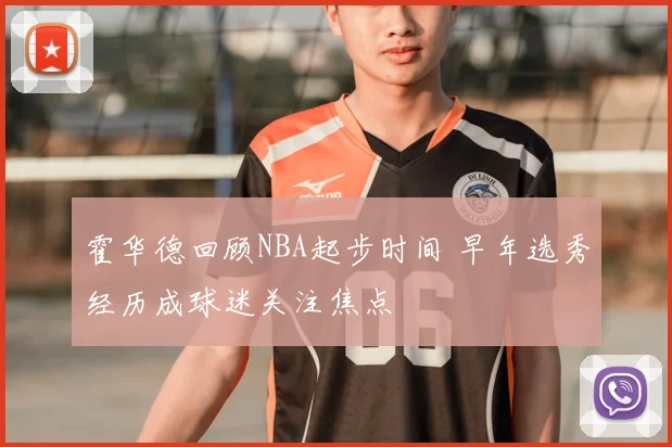 霍华德回顾NBA起步时间 早年选秀经历成球迷关注焦点