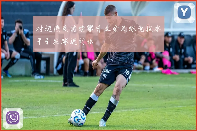村超热度持续攀升业余足球竞技水平引发球迷讨论