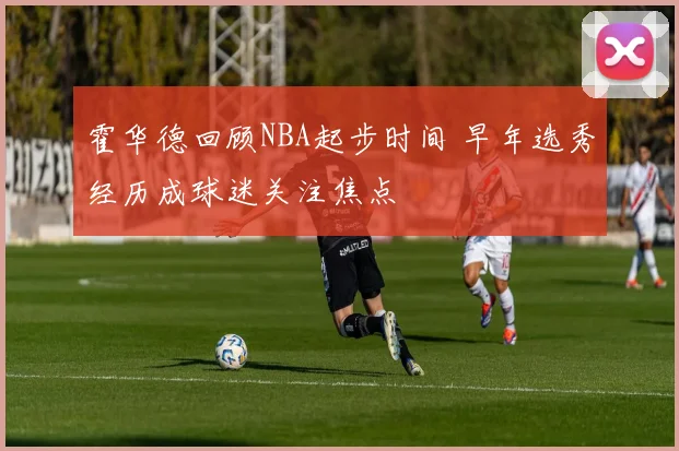 霍华德回顾NBA起步时间 早年选秀经历成球迷关注焦点