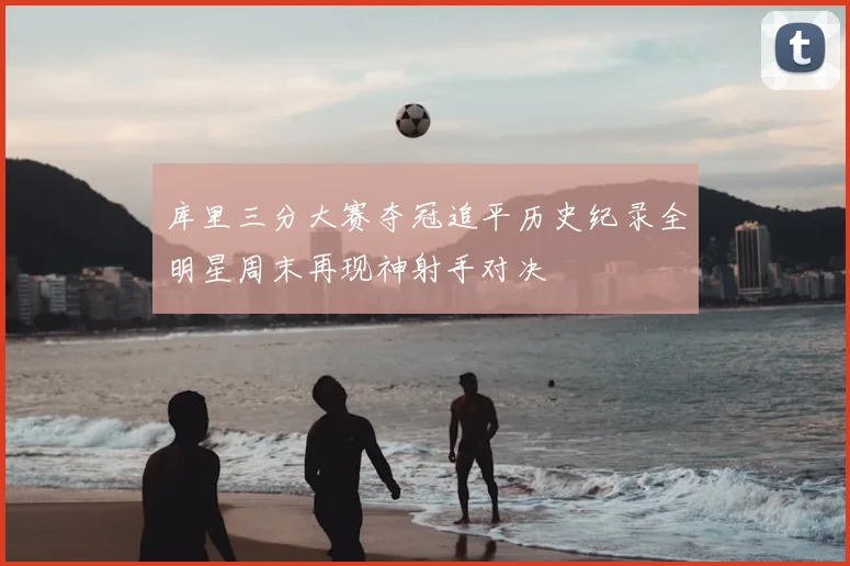 库里三分大赛夺冠追平历史纪录全明星周末再现神射手对决