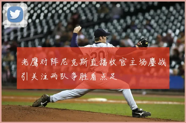 老鹰对阵尼克斯直播收官主场鏖战引关注两队争胜看点足