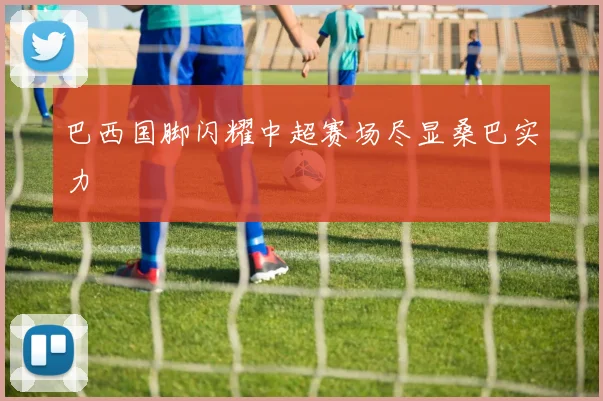 巴西国脚闪耀中超赛场尽显桑巴实力