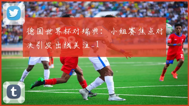 德国世界杯对瑞典:小组赛焦点对决引发出线关注_1
